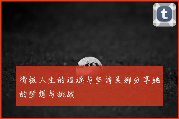 滑板人生的追逐与坚持吴娜分享她的梦想与挑战