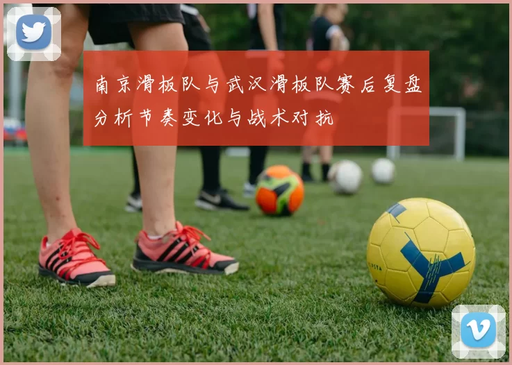 南京滑板队与武汉滑板队赛后复盘分析节奏变化与战术对抗