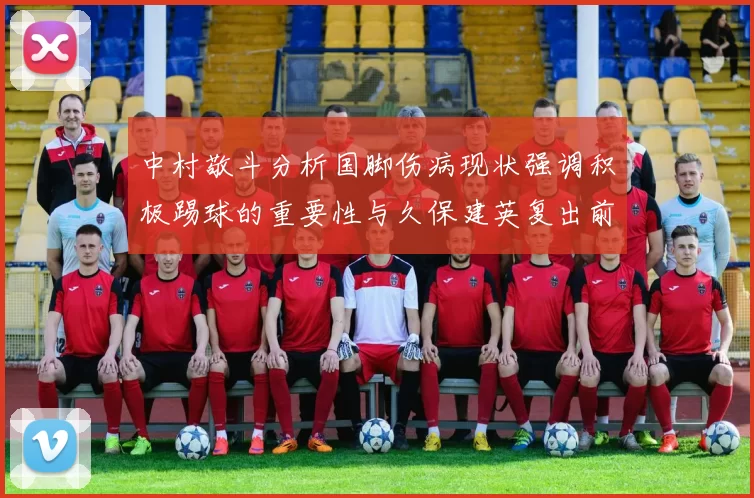 中村敬斗分析国脚伤病现状强调积极踢球的重要性与久保建英复出前景