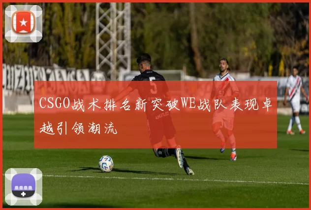 CSGO战术排名新突破WE战队表现卓越引领潮流