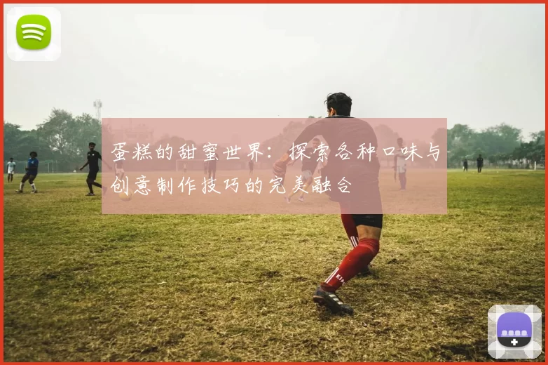 蛋糕的甜蜜世界：探索各种口味与创意制作技巧的完美融合