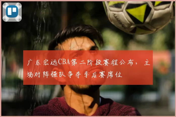 广东宏远CBA第二阶段赛程公布,主场对阵强队争夺季后赛席位