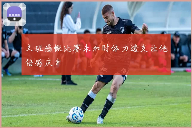 文班感慨比赛未加时体力透支让他倍感庆幸