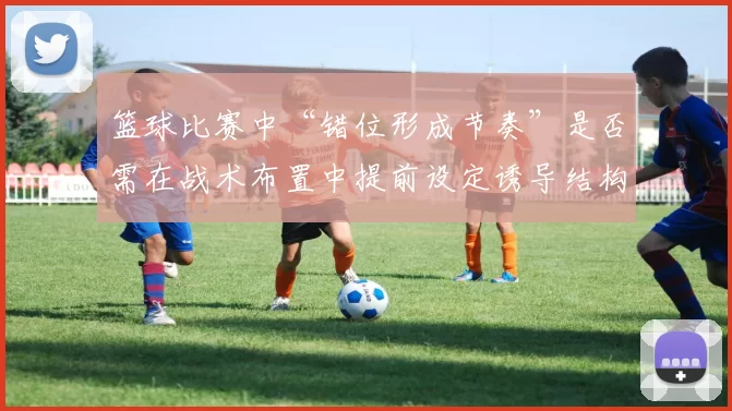 篮球比赛中“错位形成节奏”是否需在战术布置中提前设定诱导结构