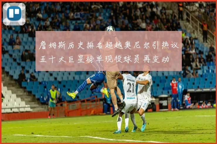 詹姆斯历史排名超越奥尼尔引热议五十大巨星榜单现役球员再变动