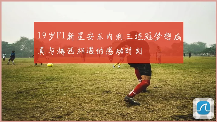 19岁F1新星安东内利三连冠梦想成真与梅西相遇的感动时刻