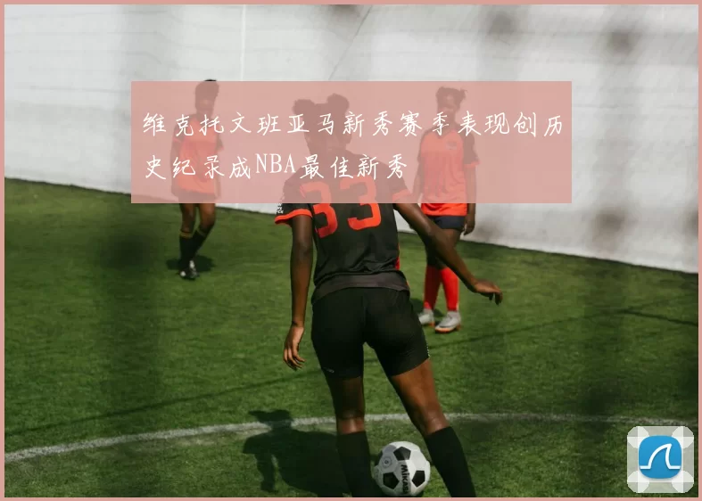 维克托文班亚马新秀赛季表现创历史纪录成NBA最佳新秀