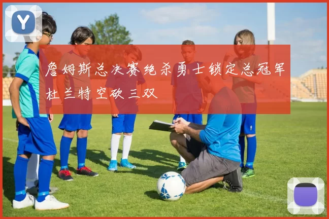 詹姆斯总决赛绝杀勇士锁定总冠军杜兰特空砍三双