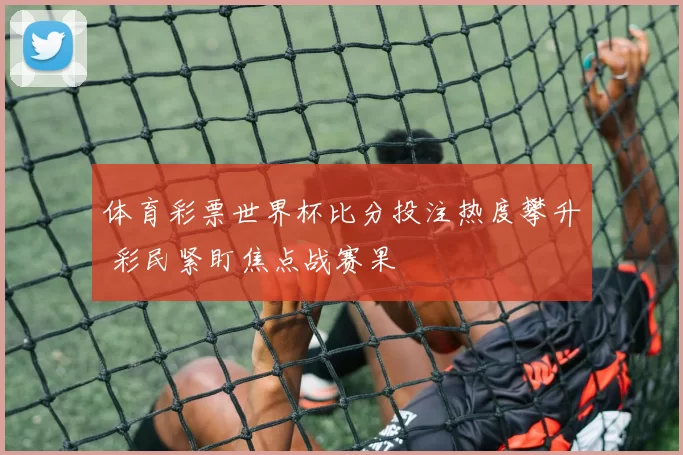 体育彩票世界杯比分投注热度攀升 彩民紧盯焦点战赛果