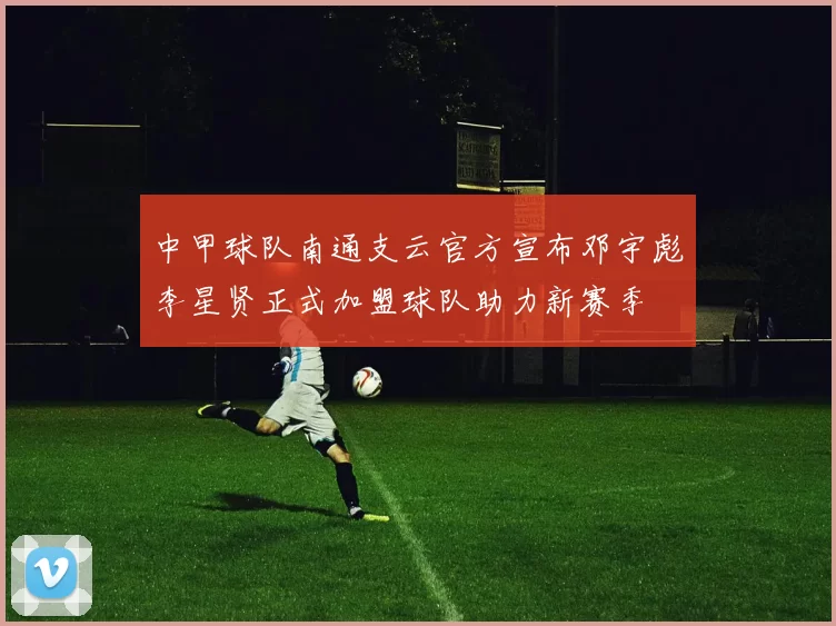中甲球队南通支云官方宣布邓宇彪李星贤正式加盟球队助力新赛季