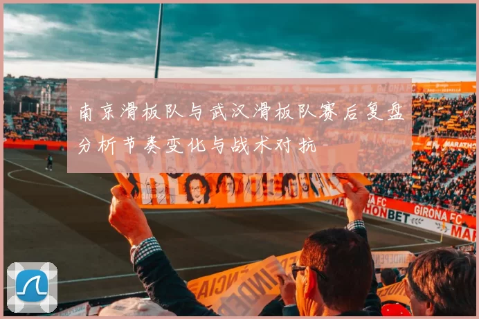 南京滑板队与武汉滑板队赛后复盘分析节奏变化与战术对抗