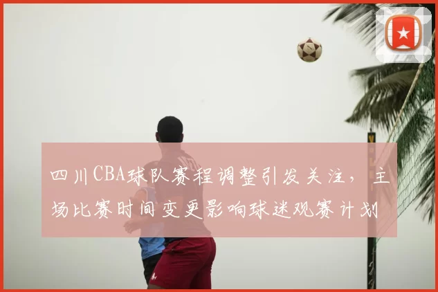 四川CBA球队赛程调整引发关注，主场比赛时间变更影响球迷观赛计划