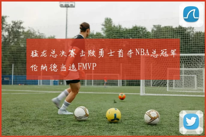 猛龙总决赛击败勇士首夺NBA总冠军伦纳德当选FMVP