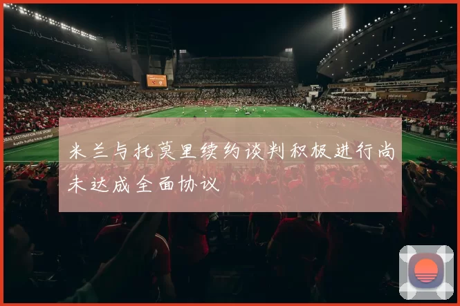 米兰与托莫里续约谈判积极进行尚未达成全面协议