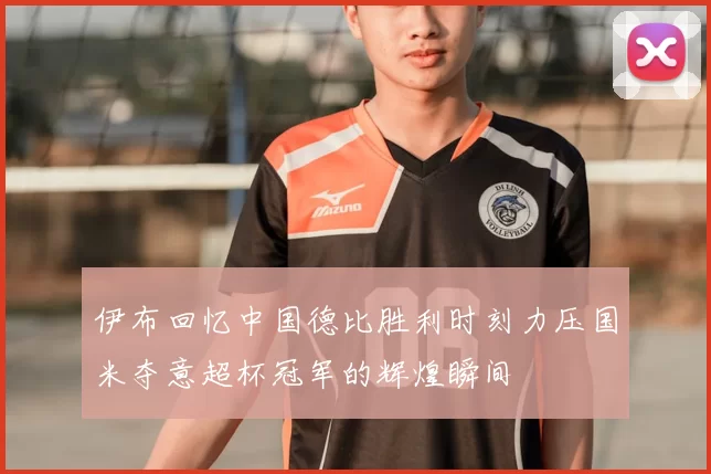 伊布回忆中国德比胜利时刻力压国米夺意超杯冠军的辉煌瞬间