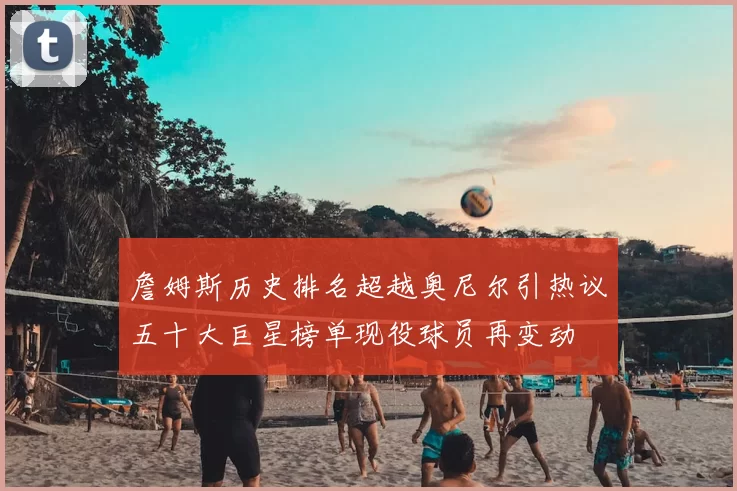 詹姆斯历史排名超越奥尼尔引热议五十大巨星榜单现役球员再变动