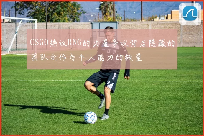 CSGO热议RNG的力量争议背后隐藏的团队合作与个人能力的较量
