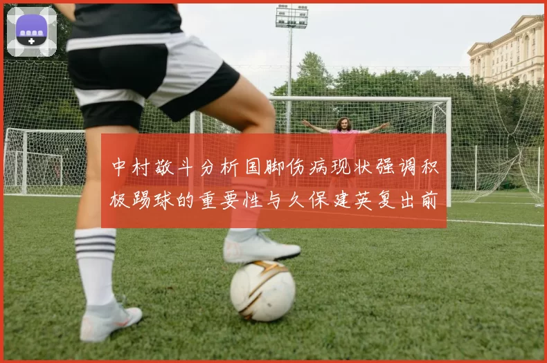 中村敬斗分析国脚伤病现状强调积极踢球的重要性与久保建英复出前景