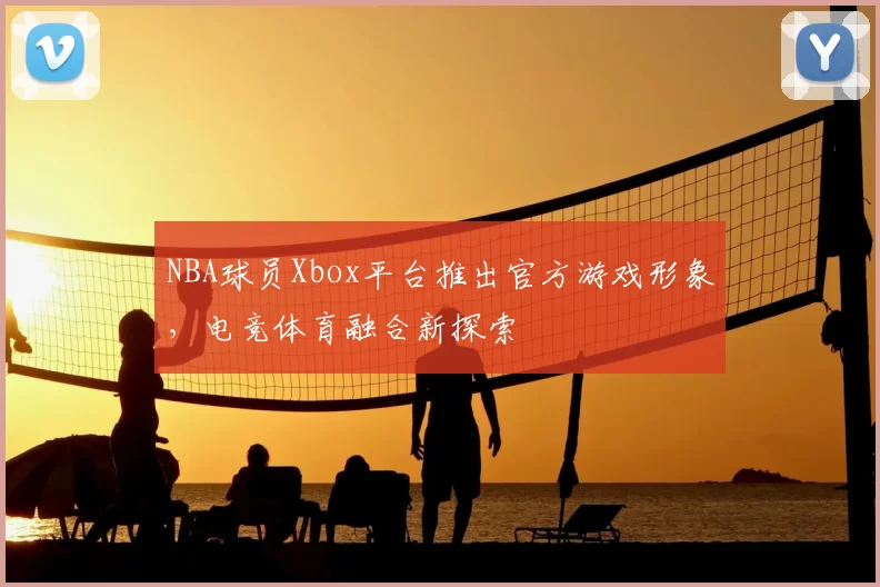 NBA球员Xbox平台推出官方游戏形象，电竞体育融合新探索