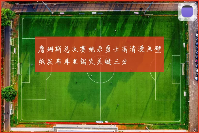 詹姆斯总决赛绝杀勇士高清漫画壁纸发布库里错失关键三分