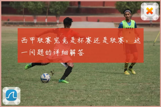 西甲联赛究竟是杯赛还是联赛，这一问题的详细解答
