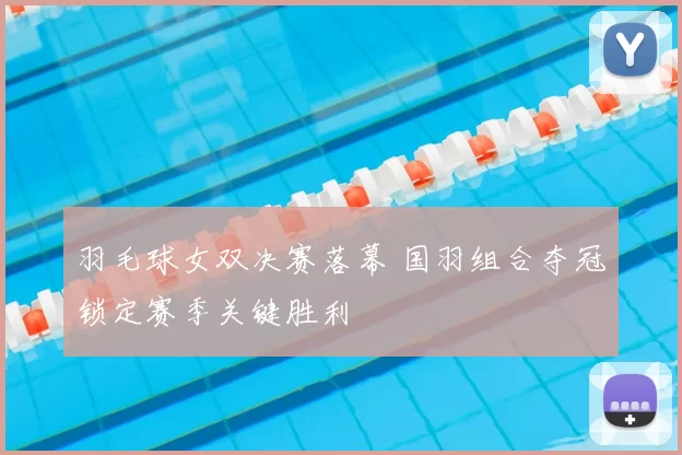 羽毛球女双决赛落幕 国羽组合夺冠锁定赛季关键胜利