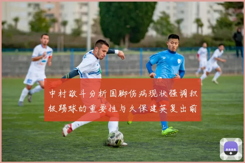 中村敬斗分析国脚伤病现状强调积极踢球的重要性与久保建英复出前景