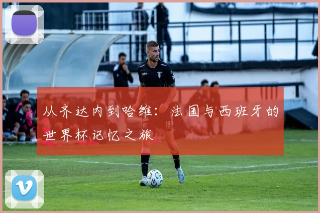 从齐达内到哈维:法国与西班牙的世界杯记忆之旅