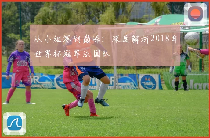 从小组赛到巅峰：深度解析2018年世界杯冠军法国队