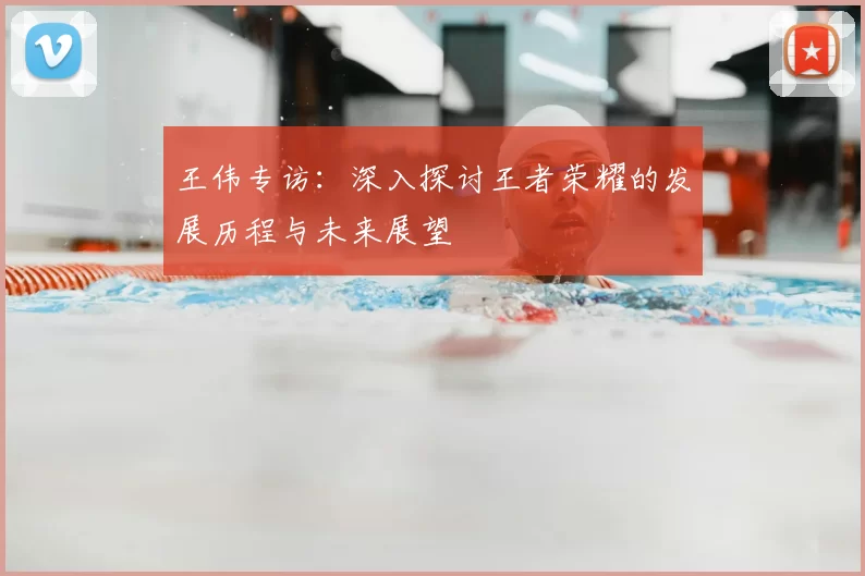 王伟专访：深入探讨王者荣耀的发展历程与未来展望