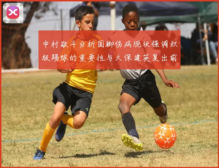 中村敬斗分析国脚伤病现状强调积极踢球的重要性与久保建英复出前景