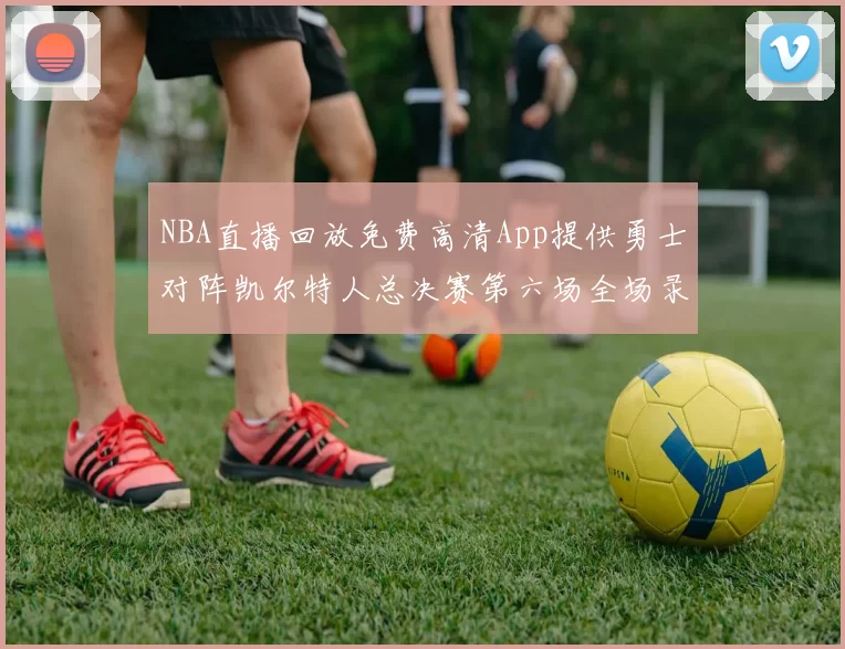 NBA直播回放免费高清App提供勇士对阵凯尔特人总决赛第六场全场录像与数据统计