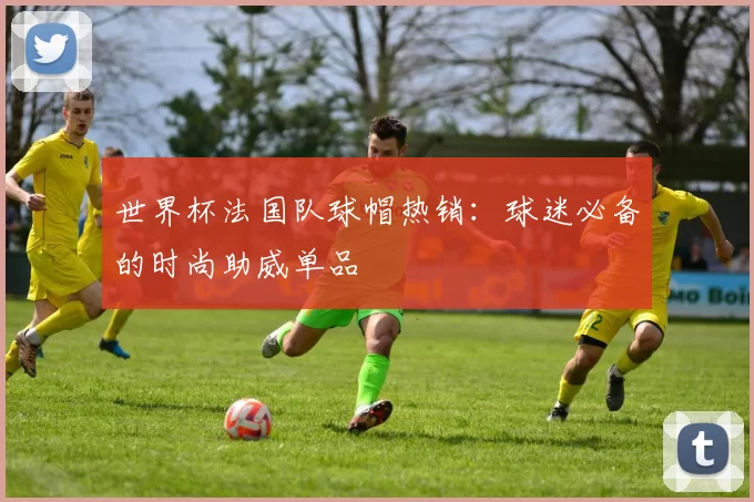世界杯法国队球帽热销：球迷必备的时尚助威单品