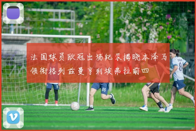 法国球员欧冠出场纪录揭晓本泽马领衔格列兹曼亨利埃弗拉前四