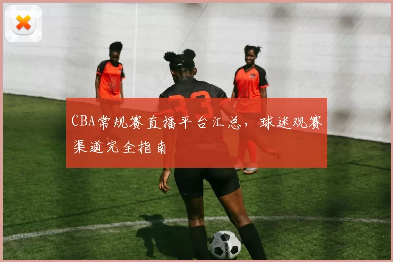CBA常规赛直播平台汇总，球迷观赛渠道完全指南
