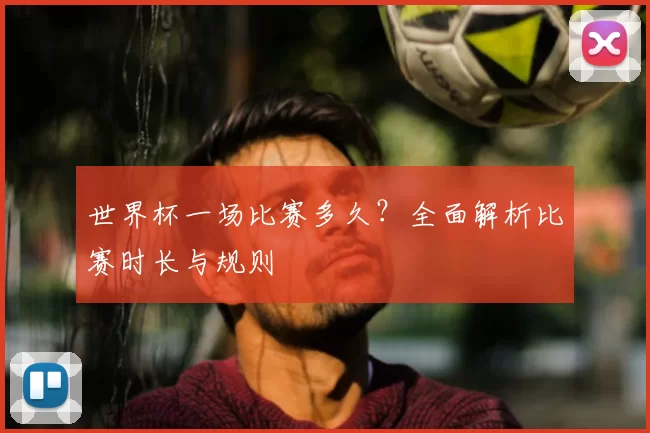 世界杯一场比赛多久？全面解析比赛时长与规则