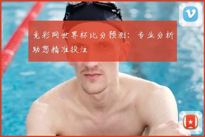 竞彩网世界杯比分预测：专业分析助您精准投注