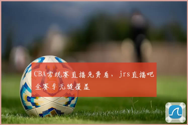 CBA常规赛直播免费看，jrs直播吧全赛季无缝覆盖