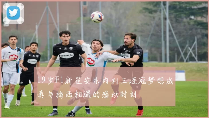 19岁F1新星安东内利三连冠梦想成真与梅西相遇的感动时刻