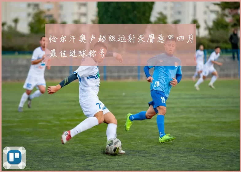 恰尔汗奥卢超级远射荣膺意甲四月最佳进球称号