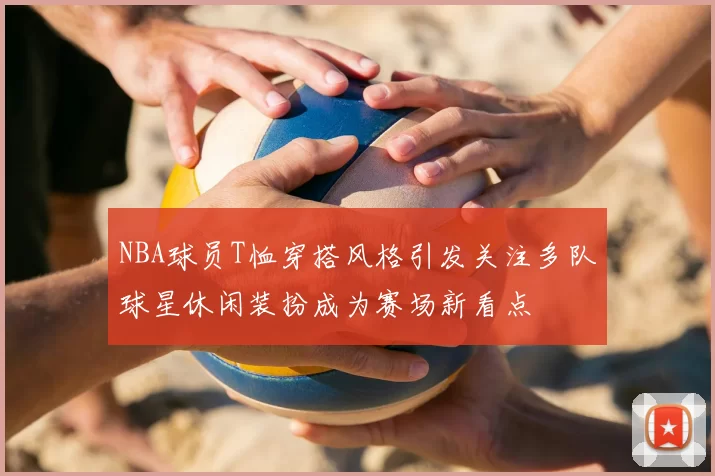 NBA球员T恤穿搭风格引发关注多队球星休闲装扮成为赛场新看点