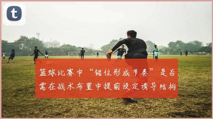 篮球比赛中“错位形成节奏”是否需在战术布置中提前设定诱导结构