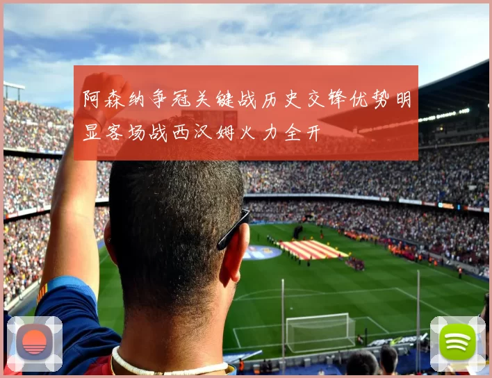 阿森纳争冠关键战历史交锋优势明显客场战西汉姆火力全开