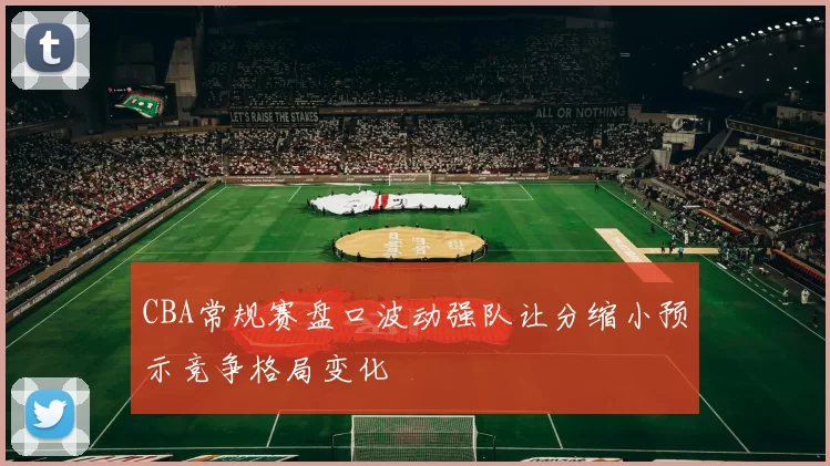 CBA常规赛盘口波动强队让分缩小预示竞争格局变化