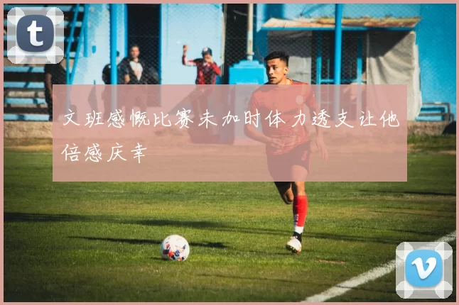 文班感慨比赛未加时体力透支让他倍感庆幸