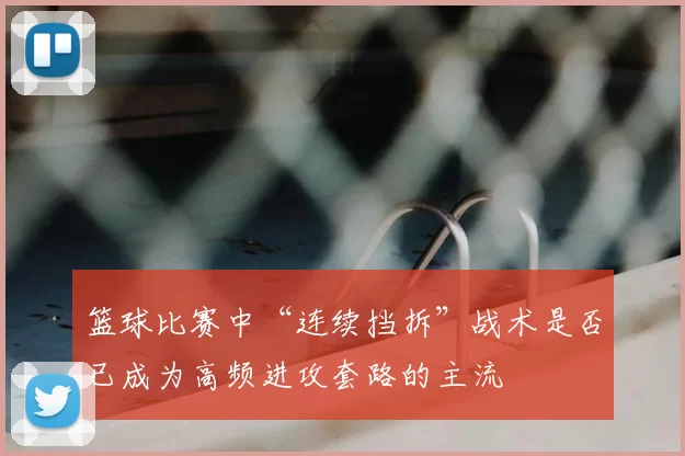 篮球比赛中“连续挡拆”战术是否已成为高频进攻套路的主流