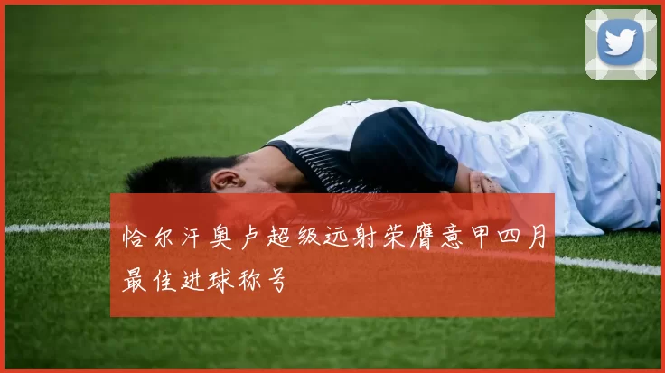 恰尔汗奥卢超级远射荣膺意甲四月最佳进球称号