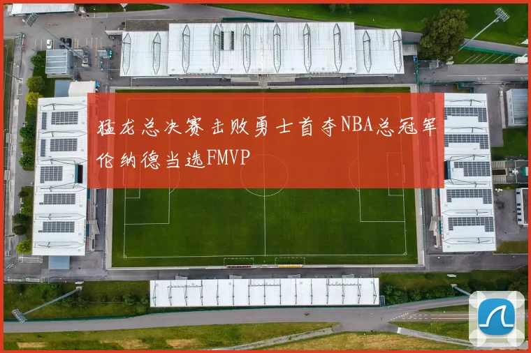 猛龙总决赛击败勇士首夺NBA总冠军伦纳德当选FMVP