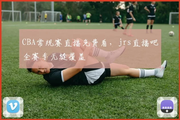 CBA常规赛直播免费看，jrs直播吧全赛季无缝覆盖