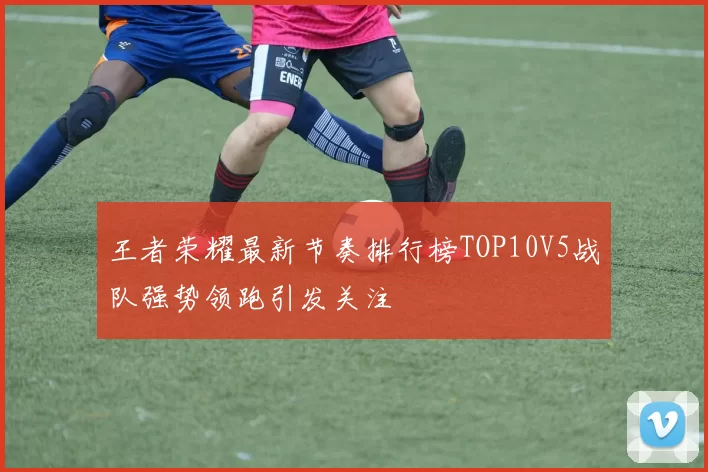 王者荣耀最新节奏排行榜TOP10V5战队强势领跑引发关注